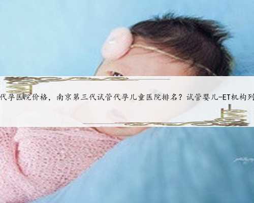 苏州代孕医院价格，南京第三代试管代孕儿童医院排名？试管婴儿-ET机构列表？