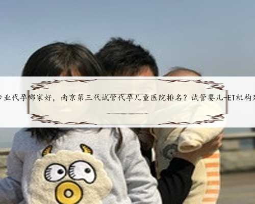 苏州专业代孕哪家好，南京第三代试管代孕儿童医院排名？试管婴儿-ET机构列表